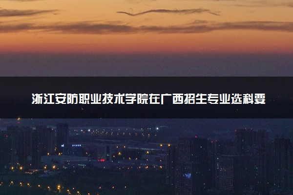 浙江安防职业技术学院在广西招生专业选科要求对照表 新高考各专业需要选考什么科目