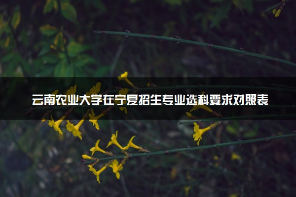 云南农业大学在宁夏招生专业选科要求对照表 新高考各专业需要选考什么科目