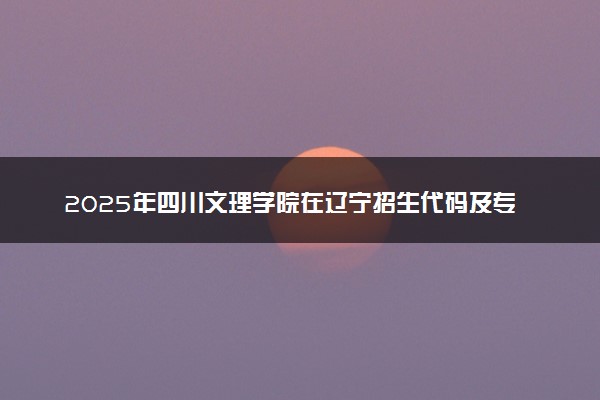 2025年四川文理学院在辽宁招生代码及专业代码 四川文理学院辽宁代码是多少？怎么查询？
