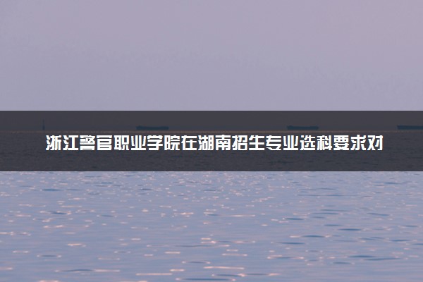 浙江警官职业学院在湖南招生专业选科要求对照表 新高考各专业需要选考什么科目