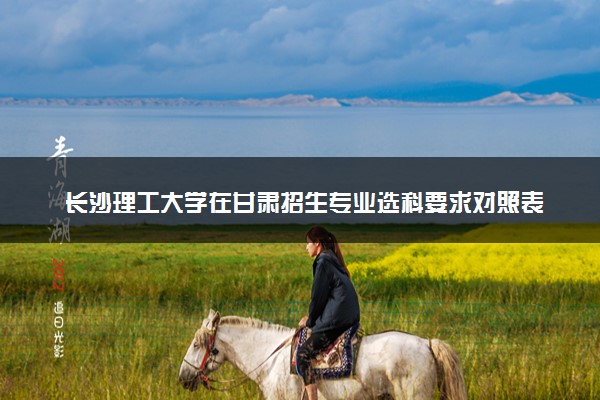 长沙理工大学在甘肃招生专业选科要求对照表 新高考各专业需要选考什么科目